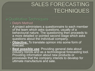 SALES FORECASTING TECHNIQUESQualitative TechniquesDelphi MethodA project administers a questionnaire to each member of the team which asks questions, usually of a behavioural nature. The questioning then proceeds to a more detailed or pointed second stage which asks questions about the individual company.Objective: To translate opinion into some form of forecast.Best possible use: Providing general data about industry trends and as a technological forecasting tool. Providing information about new products or processes that the company intends to develop for ultimate manufacture and sale.