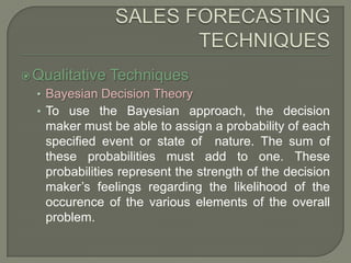 SALES FORECASTING TECHNIQUESQualitative TechniquesBayesian Decision TheoryTo use the Bayesian approach, the decision maker must be able to assign a probability of each specified event or state of  nature. The sum of these probabilities must add to one. These probabilities represent the strength of the decision maker’s feelings regarding the likelihood of the occurence of the various elements of the overall problem.