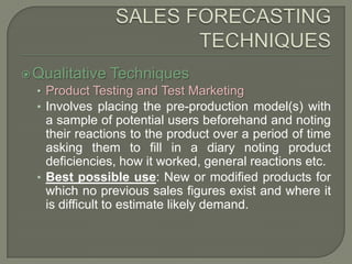SALES FORECASTING TECHNIQUESQualitative TechniquesProduct Testing and Test MarketingInvolves placing the pre-production model(s) with a sample of potential users beforehand and noting their reactions to the product over a period of time asking them to fill in a diary noting product deficiencies, how it worked, general reactions etc. Best possible use: New or modified products for which no previous sales figures exist and where it is difficult to estimate likely demand.