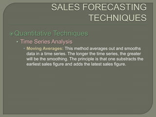 SALES FORECASTING TECHNIQUESQuantitative TechniquesTime Series AnalysisMoving Averages: This method averages out and smooths data in a time series. The longer the time series, the greater will be the smoothing. The principle is that one substracts the earliest sales figure and adds the latest sales figure.