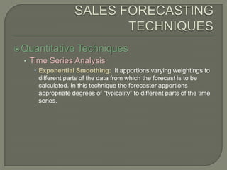 SALES FORECASTING TECHNIQUESQuantitative TechniquesTime Series AnalysisExponential Smoothing:  It apportions varying weightings to different parts of the data from which the forecast is to be calculated. In this technique the forecaster apportions appropriate degrees of “typicality” to different parts of the time series.