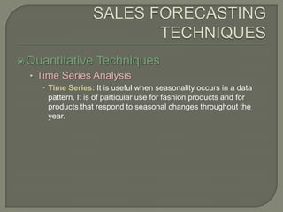 SALES FORECASTING TECHNIQUESQuantitative TechniquesTime Series AnalysisTime Series: It is useful when seasonality occurs in a data pattern. It is of particular use for fashion products and for products that respond to seasonal changes throughout the year.