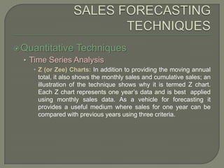 SALES FORECASTING TECHNIQUESQuantitative TechniquesTime Series AnalysisZ (or Zee) Charts: In addition to providing the moving annual total, it also shows the monthly sales and cumulative sales; an illustration of the technique shows why it is termed Z chart. Each Z chart represents one year’s data and is best  applied using monthly sales data. As a vehicle for forecasting it provides a useful medium where sales for one year can be compared with previous years using three criteria.