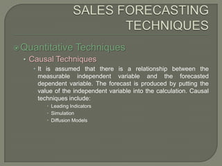 SALES FORECASTING TECHNIQUESQuantitative TechniquesCausal TechniquesIt is assumed that there is a relationship between the measurable independent variable and the forecasted dependent variable. The forecast is produced by putting the value of the independent variable into the calculation. Causal techniques include:Leading IndicatorsSimulationDiffusion Models