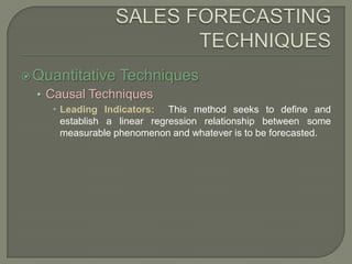 SALES FORECASTING TECHNIQUESQuantitative TechniquesCausal TechniquesLeading Indicators:  This method seeks to define and establish a linear regression relationship between some measurable phenomenon and whatever is to be forecasted.