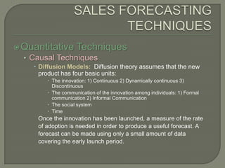 SALES FORECASTING TECHNIQUESQuantitative TechniquesCausal TechniquesDiffusion Models:  Diffusion theory assumes that the new product has four basic units:The innovation: 1) Continuous 2) Dynamically continuous 3) DiscontinuousThe communication of the innovation among individuals: 1) Formal communication 2) Informal CommunicationThe social systemTimeOnce the innovation has been launched, a measure of the rate of adoption is needed in order to produce a useful forecast. A forecast can be made using only a small amount of data covering the early launch period.