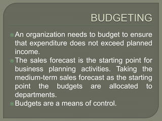 BUDGETINGAn organization needs to budget to ensure that expenditure does not exceed planned income.The sales forecast is the starting point for business planning activities. Taking the medium-term sales forecast as the starting point the budgets are allocated to departments.Budgets are a means of control.