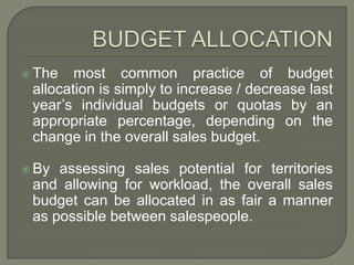 BUDGET ALLOCATIONThe most common practice of budget allocation is simply to increase / decrease last year’s individual budgets or quotas by an appropriate percentage, depending on the change in the overall sales budget.By assessing sales potential for territories and allowing for workload, the overall sales budget can be allocated in as fair a manner as possible between salespeople.