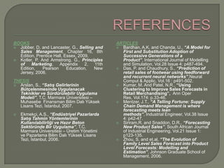 REFERENCESBOOKSJobber, D. and Lancaster, G., Selling and Sales Management, Chapter 16, 8th Edition, Prentice Hall, Essex, 2009.Kotler, P. And Armstrong, G., Principles of Marketing, Appendix 2, 11th Edition, Pearson Education, New Jersey, 2006.THESISArslan, S., “Satış Gelirlerinin Bütçelenmesinde Uygulanacak Teknikler ve Sürdürülebilir Uygulama Modeli”, T.C. Marmara Üniversitesi – Muhasebe  Finansman Bilim Dalı Yüksek Lisans Tezi, İstanbul, 2007.Ekmekçi, A.S., “Endüstriyel Pazarlarda Satış Tahmin Yöntemlerinin Kullanılabilirliği ve Hazır Beton Sektöründe Bir Uygulama”, T.C. Marmara Üniversitesi – Üretim Yönetimi ve Pazarlama Bilim Dalı Yüksek Lisans Tezi, İstanbul, 2006.ARTICLESBardhan, A.K. and Chanda, U., “A Model for First and Substitution Adoption of Successive Generations of a Product”, International Journal of Modelling and Simulation, Vol.28 Issue 4: p487-494.Das, P. and Chaudhury, S., “Prediction of retail sales of footwear using feedforward and recurrent neural networks”,Neural Comput & Applic, Vol.16 : p491-502.Kumar, M. And Patel, N.R., “Using Clustering to Improve Sales Forecasts in Retail Merchandising”,  Ann Oper Res, Vol.174: p.33-46.Mentzer, J.T., “A Telling Fortune: Supply Chain Demand Management is where forecasting meets lean methods”, Industrial Engineer, Vol.38 Issue 4: p42-47.Siriram,R. and Snaddon, D.R., “Forecasting New Product Sales”, South African Journal of Industrial Engineering, Vol.21 Issue 1: p123-135.Zhou, S. and et.al, “The Evolution of Family Level Sales Forecast into Product Level Forecasts: Modelling and Estimation”, Johnson Graduate School of Management, 2006.