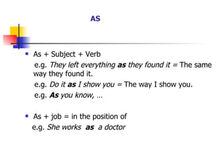As + Subject + Verb e.g.  They left everything  as  they found it =  The same way they found it. e.g.  Do it  as  I show you =  The way I show you. e.g.  As  you know, … As + job = in the position of  e.g.  She works  as  a doctor   AS 