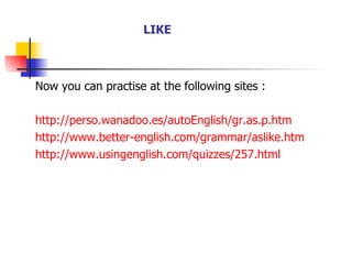 Now you can practise at the following sites : http://perso.wanadoo.es/autoEnglish/gr.as.p.htm http://www.better-english.com/grammar/aslike.htm http://www.usingenglish.com/quizzes/257.html LIKE 