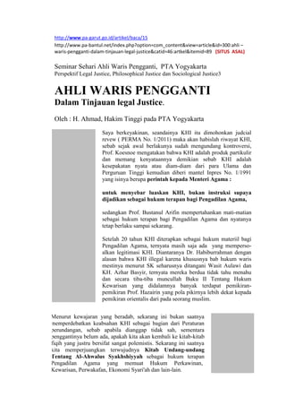 http://www.pa-garut.go.id/artikel/baca/15
http://www.pa-bantul.net/index.php?option=com_content&view=article&id=300:ahli –
waris-pengganti-dalam-tinjauan-legal-justice&catid=46:artkel&itemid=89 (SITUS ASAL)
Seminar Sehari Ahli Waris Pengganti, PTA Yogyakarta
Perspektif Legal Justice, Philosophical Justice dan Sociological Justice3
AHLI WARIS PENGGANTI
Dalam Tinjauan legal Justice.
Oleh : H. Ahmad, Hakim Tinggi pada PTA Yogyakarta
Saya berkeyakinan, seandainya KHI itu dimohonkan judcial
revew ( PERMA No. 1/2011) maka akan habislah riwayat KHI,
sebab sejak awal berlakunya sudah mengundang kontroversi,
Prof. Koesnoe mengatakan bahwa KHI adalah produk partikulir
dan memang kenyataannya demikian sebab KHI adalah
kesepakatan nyata atau diam-diam dari para Ulama dan
Perguruan Tinggi kemudian diberi mantel Inpres No. 1/1991
yang isinya berupa perintah kepada Menteri Agama :
untuk menyebar luaskan KHI, bukan instruksi supaya
dijadikan sebagai hukum terapan bagi Pengadilan Agama,
sedangkan Prof. Bustanul Arifin mempertahankan mati-matian
sebagai hukum terapan bagi Pengadilan Agama dan nyatanya
tetap berlaku sampai sekarang.
Setelah 20 tahun KHI diterapkan sebagai hukum materiil bagi
Pengadilan Agama, ternyata masih saja ada yang memperso-
alkan legitimasi KHI. Diantaranya Dr. Habiburrahman dengan
alasan bahwa KHI illegal karena khususnya bab hukum waris
mestinya menurut SK seharusnya ditangani Wasit Aulawi dan
KH. Azhar Basyir, ternyata mereka berdua tidak tahu menahu
dan secara tiba-tiba muncullah Buku II Tentang Hukum
Kewarisan yang didalamnya banyak terdapat pemikiran-
pemikiran Prof. Hazairin yang pola pikirnya lebih dekat kepada
pemikiran orientalis dari pada seorang muslim.
Menurut kewajaran yang beradab, sekarang ini bukan saatnya
memperdebatkan keabsahan KHI sebagai bagian dari Peraturan
perundangan, sebab apabila dianggap tidak sah, sementara
penggantinya belum ada, apakah kita akan kembali ke kitab-kitab
fiqih yang justru bersifat sangat polemistis. Sekarang ini saatnya
kita memperjuangkan terwujudnya Kitab Undang-undang
Tentang Al-Ahwalus Syakhshiyyah sebagai hukum terapan
Pengadilan Agama yang memuat Hukum Perkawinan,
Kewarisan, Perwakafan, Ekonomi Syari'ah dan lain-lain.
 