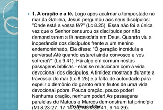  1. A oração e a fé. Logo após acalmar a tempestade no
mar da Galileia, Jesus perguntou aos seus discípulos:
"Onde está a vossa fé?" (Lc 8.25). Essa não foi a única
vez que o Senhor censurou os discípulos por não
demonstrarem a fé necessária em Deus. Quando viu a
inoperância dos discípulos frente a um menino
endemoninhado, Ele disse: "Ó geração incrédula e
perversa! Até quando estarei ainda convosco e vos
sofrerei?" (Lc 9.41). Há algo em comum nestas
passagens bíblicas - elas se relacionam com a vida
devocional dos discípulos. A timidez mostrada durante a
travessia do mar (Lc 8.25) e a falta de autoridade para
expelir o demônio do garoto eram frutos de uma vida
devocional pobre. Pouca oração, pouco poder!
Nenhuma oração, nenhum poder! As passagens
paralelas de Mateus e Marcos demonstram tal princípio
(Mt 8.23-27; 17.14-20; Mc 4.35-41; 9.14-29).
 