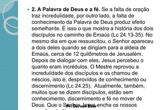  2. A Palavra de Deus e a fé. Se a falta de oração
traz incredulidade, por outro lado, a falta de
conhecimento da Palavra de Deus produz efeito
semelhante. É isso o que mostra a história dos dois
discípulos no caminho de Emaús (Lc 24.13-35). No
mesmo dia em que ressuscitou, o Senhor apareceu
a dois deles quando se dirigiam para a aldeia de
Emaús, cerca de 12 quilômetros de Jerusalém.
Depois de dialogar com eles, Jesus percebeu o
quanto eram incrédulos. O Mestre reprovou a
incredulidade dos discípulos e os chamou de
néscios, isto é, desprovidos de conhecimento ou
discernimento (Lc 24.25). Atualmente, também,
muitos que se dizem discípulos, estão sem
conhecimento, discernimento e fé no mover de
Deus. Que o Senhor Jesus encha os nossos
 
