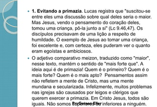  1. Evitando a primazia. Lucas registra que "suscitou-se
entre eles uma discussão sobre qual deles seria o maior.
Mas Jesus, vendo o pensamento do coração deles,
tomou uma criança, pô-la junto a si" (Lc 9.46,47). Os
discípulos precisavam de uma lição a respeito de
humildade. O exemplo de Jesus ao tomar uma criança,
foi excelente e, com certeza, eles puderam ver o quanto
eram egoístas e ambiciosos.
 O adjetivo comparativo meizon, traduzido como "maior",
nesse texto, mantém o sentido de "mais forte que". A
ideia aqui é de primazia! Quem é o primeiro? Quem é o
mais forte? Quem é o mais apto? Pensamentos assim
não refletem a mente de Cristo, mas uma mente
mundana e secularizada. Infelizmente, muitos problemas
nas igrejas são causados por leigos e clérigos que
querem exercer a primazia. Em Cristo Jesus, todos são
iguais. Não somos superiores ou inferiores a ninguém.
 