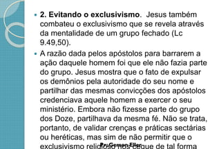  2. Evitando o exclusivismo. Jesus também
combateu o exclusivismo que se revela através
da mentalidade de um grupo fechado (Lc
9.49,50).
 A razão dada pelos apóstolos para barrarem a
ação daquele homem foi que ele não fazia parte
do grupo. Jesus mostra que o fato de expulsar
os demônios pela autoridade do seu nome e
partilhar das mesmas convicções dos apóstolos
credenciava aquele homem a exercer o seu
ministério. Embora não fizesse parte do grupo
dos Doze, partilhava da mesma fé. Não se trata,
portanto, de validar crenças e práticas sectárias
ou heréticas, mas sim de não permitir que o
exclusivismo religioso nos cegue de tal forma
 