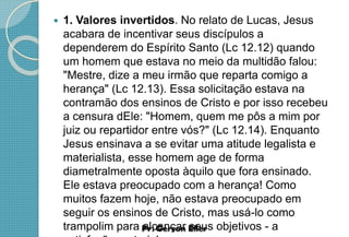  1. Valores invertidos. No relato de Lucas, Jesus
acabara de incentivar seus discípulos a
dependerem do Espírito Santo (Lc 12.12) quando
um homem que estava no meio da multidão falou:
"Mestre, dize a meu irmão que reparta comigo a
herança" (Lc 12.13). Essa solicitação estava na
contramão dos ensinos de Cristo e por isso recebeu
a censura dEle: "Homem, quem me pôs a mim por
juiz ou repartidor entre vós?" (Lc 12.14). Enquanto
Jesus ensinava a se evitar uma atitude legalista e
materialista, esse homem age de forma
diametralmente oposta àquilo que fora ensinado.
Ele estava preocupado com a herança! Como
muitos fazem hoje, não estava preocupado em
seguir os ensinos de Cristo, mas usá-lo como
trampolim para alcançar seus objetivos - a
 