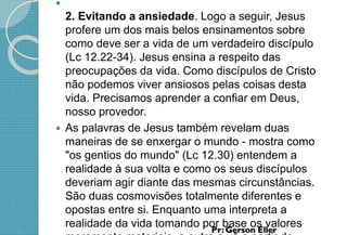 
2. Evitando a ansiedade. Logo a seguir, Jesus
profere um dos mais belos ensinamentos sobre
como deve ser a vida de um verdadeiro discípulo
(Lc 12.22-34). Jesus ensina a respeito das
preocupações da vida. Como discípulos de Cristo
não podemos viver ansiosos pelas coisas desta
vida. Precisamos aprender a confiar em Deus,
nosso provedor.
 As palavras de Jesus também revelam duas
maneiras de se enxergar o mundo - mostra como
"os gentios do mundo" (Lc 12.30) entendem a
realidade à sua volta e como os seus discípulos
deveriam agir diante das mesmas circunstâncias.
São duas cosmovisões totalmente diferentes e
opostas entre si. Enquanto uma interpreta a
realidade da vida tomando por base os valores
 