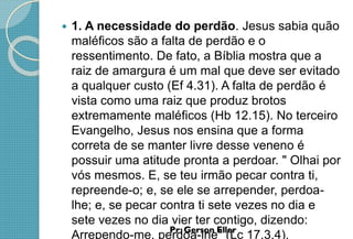  1. A necessidade do perdão. Jesus sabia quão
maléficos são a falta de perdão e o
ressentimento. De fato, a Bíblia mostra que a
raiz de amargura é um mal que deve ser evitado
a qualquer custo (Ef 4.31). A falta de perdão é
vista como uma raiz que produz brotos
extremamente maléficos (Hb 12.15). No terceiro
Evangelho, Jesus nos ensina que a forma
correta de se manter livre desse veneno é
possuir uma atitude pronta a perdoar. " Olhai por
vós mesmos. E, se teu irmão pecar contra ti,
repreende-o; e, se ele se arrepender, perdoa-
lhe; e, se pecar contra ti sete vezes no dia e
sete vezes no dia vier ter contigo, dizendo:
Arrependo-me, perdoa-lhe" (Lc 17.3,4).
 