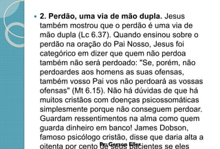  2. Perdão, uma via de mão dupla. Jesus
também mostrou que o perdão é uma via de
mão dupla (Lc 6.37). Quando ensinou sobre o
perdão na oração do Pai Nosso, Jesus foi
categórico em dizer que quem não perdoa
também não será perdoado: "Se, porém, não
perdoardes aos homens as suas ofensas,
também vosso Pai vos não perdoará as vossas
ofensas" (Mt 6.15). Não há dúvidas de que há
muitos cristãos com doenças psicossomáticas
simplesmente porque não conseguem perdoar.
Guardam ressentimentos na alma como quem
guarda dinheiro em banco! James Dobson,
famoso psicólogo cristão, disse que daria alta a
oitenta por cento de seus pacientes se eles
 