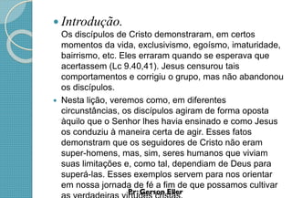  Introdução.
Os discípulos de Cristo demonstraram, em certos
momentos da vida, exclusivismo, egoísmo, imaturidade,
bairrismo, etc. Eles erraram quando se esperava que
acertassem (Lc 9.40,41). Jesus censurou tais
comportamentos e corrigiu o grupo, mas não abandonou
os discípulos.
 Nesta lição, veremos como, em diferentes
circunstâncias, os discípulos agiram de forma oposta
àquilo que o Senhor lhes havia ensinado e como Jesus
os conduziu à maneira certa de agir. Esses fatos
demonstram que os seguidores de Cristo não eram
super-homens, mas, sim, seres humanos que viviam
suas limitações e, como tal, dependiam de Deus para
superá-las. Esses exemplos servem para nos orientar
em nossa jornada de fé a fim de que possamos cultivar
 