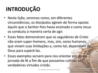 INTRODUÇÃO
Pr. Moisés Sampaio de Paula 10
• Nesta lição, veremos como, em diferentes
circunstâncias, os discípulos agiram de forma oposta
àquilo que o Senhor lhes havia ensinado e como Jesus
os conduziu à maneira certa de agir.
• Esses fatos demonstram que os seguidores de Cristo
não eram super-homens, mas, sim, seres humanos
que viviam suas limitações e, como tal, dependiam de
Deus para superá-las.
• Esses exemplos servem para nos orientar em nossa
jornada de fé a fim de que possamos cultivar as
verdadeiras virtudes cristãs.
 