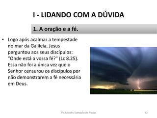 I - LIDANDO COM A DÚVIDA
Pr. Moisés Sampaio de Paula 13
1. A oração e a fé.
• Logo após acalmar a tempestade
no mar da Galileia, Jesus
perguntou aos seus discípulos:
"Onde está a vossa fé?" (Lc 8.25).
Essa não foi a única vez que o
Senhor censurou os discípulos por
não demonstrarem a fé necessária
em Deus.
 