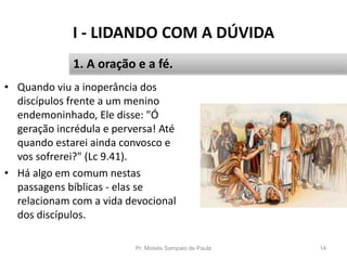 I - LIDANDO COM A DÚVIDA
Pr. Moisés Sampaio de Paula 14
1. A oração e a fé.
• Quando viu a inoperância dos
discípulos frente a um menino
endemoninhado, Ele disse: "Ó
geração incrédula e perversa! Até
quando estarei ainda convosco e
vos sofrerei?" (Lc 9.41).
• Há algo em comum nestas
passagens bíblicas - elas se
relacionam com a vida devocional
dos discípulos.
 