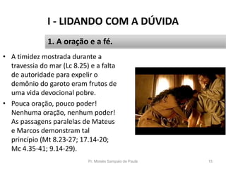 I - LIDANDO COM A DÚVIDA
Pr. Moisés Sampaio de Paula 15
1. A oração e a fé.
• A timidez mostrada durante a
travessia do mar (Lc 8.25) e a falta
de autoridade para expelir o
demônio do garoto eram frutos de
uma vida devocional pobre.
• Pouca oração, pouco poder!
Nenhuma oração, nenhum poder!
As passagens paralelas de Mateus
e Marcos demonstram tal
princípio (Mt 8.23-27; 17.14-20;
Mc 4.35-41; 9.14-29).
 