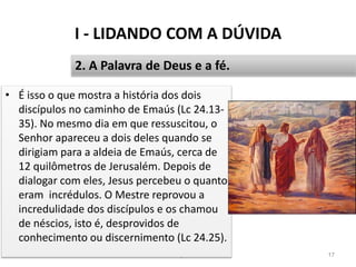 I - LIDANDO COM A DÚVIDA
Pr. Moisés Sampaio de Paula 17
2. A Palavra de Deus e a fé.
• É isso o que mostra a história dos dois
discípulos no caminho de Emaús (Lc 24.13-
35). No mesmo dia em que ressuscitou, o
Senhor apareceu a dois deles quando se
dirigiam para a aldeia de Emaús, cerca de
12 quilômetros de Jerusalém. Depois de
dialogar com eles, Jesus percebeu o quanto
eram incrédulos. O Mestre reprovou a
incredulidade dos discípulos e os chamou
de néscios, isto é, desprovidos de
conhecimento ou discernimento (Lc 24.25).
 