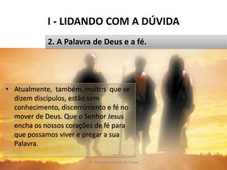 I - LIDANDO COM A DÚVIDA
Pr. Moisés Sampaio de Paula 18
2. A Palavra de Deus e a fé.
• Atualmente, também, muitos que se
dizem discípulos, estão sem
conhecimento, discernimento e fé no
mover de Deus. Que o Senhor Jesus
encha os nossos corações de fé para
que possamos viver e pregar a sua
Palavra.
 