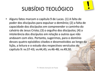 SUBSÍDIO TEOLÓGICO
Pr. Moisés Sampaio de Paula 20
• Alguns fatos marcam o capítulo 9 de Lucas. (1) A falta de
poder dos discípulos para expulsar o demônio; (2) a falta de
capacidade dos discípulos em compreender o caminho do
calvário de Jesus Cristo; (3) o orgulho dos discípulos; (4) a
intolerância dos discípulos em relação a outros que não
andavam com eles. Portanto, sugerimos, para o domínio
desses quatro episódios citados e desenvolvidos ao longo da
lição, a leitura e o estudo dos respectivos versículos do
capítulo 9: vv.37-43; vv.44,45; vv.46-48; vv.49,50.
 