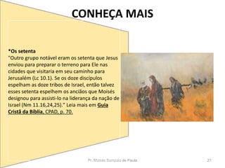 CONHEÇA MAIS
Pr. Moisés Sampaio de Paula 21
*Os setenta
"Outro grupo notável eram os setenta que Jesus
enviou para preparar o terreno para Ele nas
cidades que visitaria em seu caminho para
Jerusalém (Lc 10.1). Se os doze discípulos
espelham as doze tribos de Israel, então talvez
esses setenta espelhem os anciãos que Moisés
designou para assisti-lo na liderança da nação de
Israel (Nm 11.16,24,25)." Leia mais em Guia
Cristã da Bíblia, CPAD, p. 70.
 