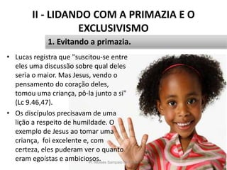 II - LIDANDO COM A PRIMAZIA E O
EXCLUSIVISMO
• Lucas registra que "suscitou-se entre
eles uma discussão sobre qual deles
seria o maior. Mas Jesus, vendo o
pensamento do coração deles,
tomou uma criança, pô-la junto a si"
(Lc 9.46,47).
• Os discípulos precisavam de uma
lição a respeito de humildade. O
exemplo de Jesus ao tomar uma
criança, foi excelente e, com
certeza, eles puderam ver o quanto
eram egoístas e ambiciosos.Pr. Moisés Sampaio de Paula 24
1. Evitando a primazia.
 
