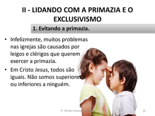 II - LIDANDO COM A PRIMAZIA E O
EXCLUSIVISMO
• Infelizmente, muitos problemas
nas igrejas são causados por
leigos e clérigos que querem
exercer a primazia.
• Em Cristo Jesus, todos são
iguais. Não somos superiores
ou inferiores a ninguém.
Pr. Moisés Sampaio de Paula 26
1. Evitando a primazia.
 