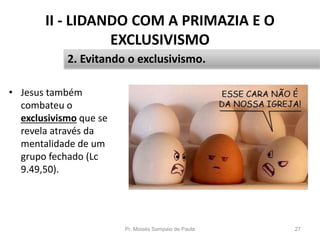 II - LIDANDO COM A PRIMAZIA E O
EXCLUSIVISMO
• Jesus também
combateu o
exclusivismo que se
revela através da
mentalidade de um
grupo fechado (Lc
9.49,50).
Pr. Moisés Sampaio de Paula 27
2. Evitando o exclusivismo.
 