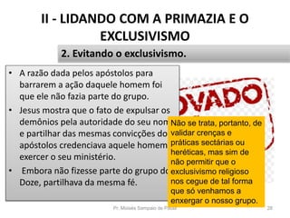II - LIDANDO COM A PRIMAZIA E O
EXCLUSIVISMO
• A razão dada pelos apóstolos para
barrarem a ação daquele homem foi
que ele não fazia parte do grupo.
• Jesus mostra que o fato de expulsar os
demônios pela autoridade do seu nome
e partilhar das mesmas convicções dos
apóstolos credenciava aquele homem a
exercer o seu ministério.
• Embora não fizesse parte do grupo dos
Doze, partilhava da mesma fé.
Pr. Moisés Sampaio de Paula 28
2. Evitando o exclusivismo.
Não se trata, portanto, de
validar crenças e
práticas sectárias ou
heréticas, mas sim de
não permitir que o
exclusivismo religioso
nos cegue de tal forma
que só venhamos a
enxergar o nosso grupo.
 