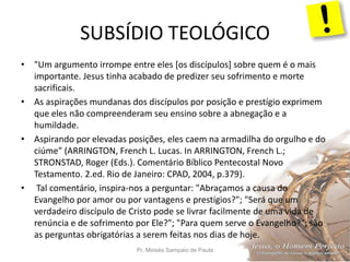 SUBSÍDIO TEOLÓGICO
Pr. Moisés Sampaio de Paula 30
• "Um argumento irrompe entre eles [os discípulos] sobre quem é o mais
importante. Jesus tinha acabado de predizer seu sofrimento e morte
sacrificais.
• As aspirações mundanas dos discípulos por posição e prestígio exprimem
que eles não compreenderam seu ensino sobre a abnegação e a
humildade.
• Aspirando por elevadas posições, eles caem na armadilha do orgulho e do
ciúme" (ARRINGTON, French L. Lucas. In ARRINGTON, French L.;
STRONSTAD, Roger (Eds.). Comentário Bíblico Pentecostal Novo
Testamento. 2.ed. Rio de Janeiro: CPAD, 2004, p.379).
• Tal comentário, inspira-nos a perguntar: "Abraçamos a causa do
Evangelho por amor ou por vantagens e prestígios?"; "Será que um
verdadeiro discípulo de Cristo pode se livrar facilmente de uma vida de
renúncia e de sofrimento por Ele?"; "Para quem serve o Evangelho?"; são
as perguntas obrigatórias a serem feitas nos dias de hoje.
 