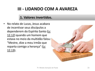 III - LIDANDO COM A AVAREZA
• No relato de Lucas, Jesus acabara
de incentivar seus discípulos a
dependerem do Espírito Santo (Lc
12.12) quando um homem que
estava no meio da multidão falou:
"Mestre, dize a meu irmão que
reparta comigo a herança" (Lc
12.13).
Pr. Moisés Sampaio de Paula 33
1. Valores invertidos.
 