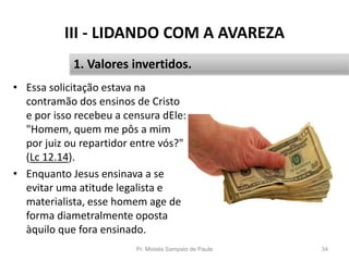 III - LIDANDO COM A AVAREZA
• Essa solicitação estava na
contramão dos ensinos de Cristo
e por isso recebeu a censura dEle:
"Homem, quem me pôs a mim
por juiz ou repartidor entre vós?"
(Lc 12.14).
• Enquanto Jesus ensinava a se
evitar uma atitude legalista e
materialista, esse homem age de
forma diametralmente oposta
àquilo que fora ensinado.
Pr. Moisés Sampaio de Paula 34
1. Valores invertidos.
 