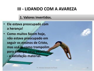 III - LIDANDO COM A AVAREZA
• Ele estava preocupado com
a herança!
• Como muitos fazem hoje,
não estava preocupado em
seguir os ensinos de Cristo,
mas usá-lo como trampolim
para alcançar seus objetivos
- a satisfação material.
Pr. Moisés Sampaio de Paula 35
1. Valores invertidos.
 