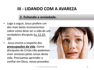 III - LIDANDO COM A AVAREZA
• Logo a seguir, Jesus profere um
dos mais belos ensinamentos
sobre como deve ser a vida de um
verdadeiro discípulo (Lc 12.22-
34).
• Jesus ensina a respeito das
preocupações da vida. Como
discípulos de Cristo não podemos
viver ansiosos pelas coisas desta
vida. Precisamos aprender a
confiar em Deus, nosso provedor.
Pr. Moisés Sampaio de Paula 36
2. Evitando a ansiedade.
 