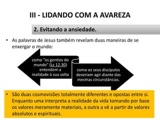 III - LIDANDO COM A AVAREZA
• As palavras de Jesus também revelam duas maneiras de se
enxergar o mundo:
Pr. Moisés Sampaio de Paula 37
2. Evitando a ansiedade.
como "os gentios do
mundo" (Lc 12.30)
entendem a
realidade à sua volta
como os seus discípulos
deveriam agir diante das
mesmas circunstâncias.
• São duas cosmovisões totalmente diferentes e opostas entre si.
Enquanto uma interpreta a realidade da vida tomando por base
os valores meramente materiais, a outra a vê a partir de valores
absolutos e espirituais.
 