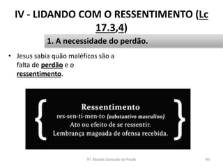 IV - LIDANDO COM O RESSENTIMENTO (Lc
17.3,4)
• Jesus sabia quão maléficos são a
falta de perdão e o
ressentimento.
Pr. Moisés Sampaio de Paula 40
1. A necessidade do perdão.
 