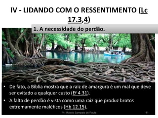 IV - LIDANDO COM O RESSENTIMENTO (Lc
17.3,4)
• De fato, a Bíblia mostra que a raiz de amargura é um mal que deve
ser evitado a qualquer custo (Ef 4.31).
• A falta de perdão é vista como uma raiz que produz brotos
extremamente maléficos (Hb 12.15).
Pr. Moisés Sampaio de Paula 41
1. A necessidade do perdão.
 