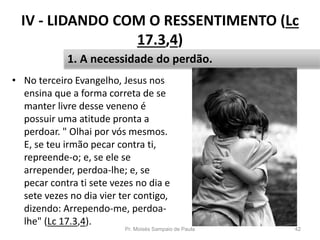IV - LIDANDO COM O RESSENTIMENTO (Lc
17.3,4)
• No terceiro Evangelho, Jesus nos
ensina que a forma correta de se
manter livre desse veneno é
possuir uma atitude pronta a
perdoar. " Olhai por vós mesmos.
E, se teu irmão pecar contra ti,
repreende-o; e, se ele se
arrepender, perdoa-lhe; e, se
pecar contra ti sete vezes no dia e
sete vezes no dia vier ter contigo,
dizendo: Arrependo-me, perdoa-
lhe" (Lc 17.3,4).
Pr. Moisés Sampaio de Paula 42
1. A necessidade do perdão.
 