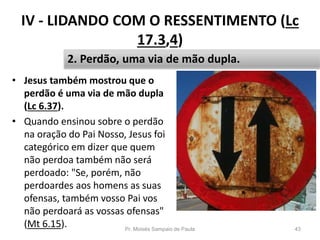 IV - LIDANDO COM O RESSENTIMENTO (Lc
17.3,4)
• Jesus também mostrou que o
perdão é uma via de mão dupla
(Lc 6.37).
• Quando ensinou sobre o perdão
na oração do Pai Nosso, Jesus foi
categórico em dizer que quem
não perdoa também não será
perdoado: "Se, porém, não
perdoardes aos homens as suas
ofensas, também vosso Pai vos
não perdoará as vossas ofensas"
(Mt 6.15). Pr. Moisés Sampaio de Paula 43
2. Perdão, uma via de mão dupla.
 