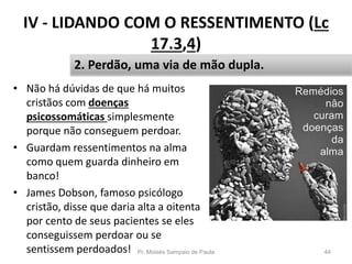 IV - LIDANDO COM O RESSENTIMENTO (Lc
17.3,4)
• Não há dúvidas de que há muitos
cristãos com doenças
psicossomáticas simplesmente
porque não conseguem perdoar.
• Guardam ressentimentos na alma
como quem guarda dinheiro em
banco!
• James Dobson, famoso psicólogo
cristão, disse que daria alta a oitenta
por cento de seus pacientes se eles
conseguissem perdoar ou se
sentissem perdoados! Pr. Moisés Sampaio de Paula 44
2. Perdão, uma via de mão dupla.
 