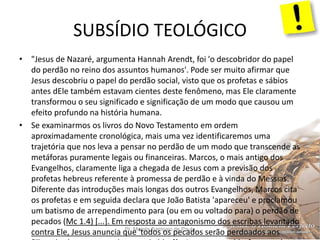 SUBSÍDIO TEOLÓGICO
Pr. Moisés Sampaio de Paula 46
• "Jesus de Nazaré, argumenta Hannah Arendt, foi 'o descobridor do papel
do perdão no reino dos assuntos humanos'. Pode ser muito afirmar que
Jesus descobriu o papel do perdão social, visto que os profetas e sábios
antes dEle também estavam cientes deste fenômeno, mas Ele claramente
transformou o seu significado e significação de um modo que causou um
efeito profundo na história humana.
• Se examinarmos os livros do Novo Testamento em ordem
aproximadamente cronológica, mais uma vez identificaremos uma
trajetória que nos leva a pensar no perdão de um modo que transcende as
metáforas puramente legais ou financeiras. Marcos, o mais antigo dos
Evangelhos, claramente liga a chegada de Jesus com a previsão dos
profetas hebreus referente à promessa de perdão e à vinda do Messias.
Diferente das introduções mais longas dos outros Evangelhos, Marcos cita
os profetas e em seguida declara que João Batista 'apareceu' e proclamou
um batismo de arrependimento para (ou em ou voltado para) o perdão de
pecados (Mc 1.4) [...]. Em resposta ao antagonismo dos escribas levantado
contra Ele, Jesus anuncia que 'todos os pecados serão perdoados aos
 