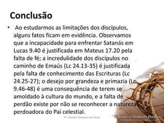 Conclusão
• Ao estudarmos as limitações dos discípulos,
alguns fatos ficam em evidência. Observamos
que a incapacidade para enfrentar Satanás em
Lucas 9.40 é justificada em Mateus 17.20 pela
falta de fé; a incredulidade dos discípulos no
caminho de Emaús (Lc 24.13-35) é justificada
pela falta de conhecimento das Escrituras (Lc
24.25-27); o desejo por grandeza e primazia (Lc
9.46-48) é uma consequência de terem se
amoldado à cultura do mundo, e a falta de
perdão existe por não se reconhecer a natureza
perdoadora do Pai celestial.
Pr. Moisés Sampaio de Paula 47
 